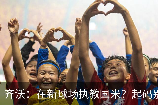 齐沃：在新球场执教国米？起码别像我的某些同行那样住进医院